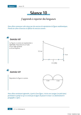 — © Cned, Mathématiques 6e42
séance 10
J’apprends à reporter des longueurs
Nous allons commencer cette séance par des exercices de reproduction de figures mathématiques.
Prends ton cahier d’exercices et effectue les exercices suivants :
Exercice 68	
La figure ci-contre est représentée à 	
A I B
C
D
5,5 cm
4 cm
main levée. Reproduis-la à l’aide
d’une règle graduée
et d’une équerre.
	 I ∈ [AB]
Exercice 69
	
Reproduis la figure ci-contre.	
3 cm 3 cm
Nous allons maintenant apprendre, à partir d’une figure, à écrire une consigne (un petit texte)
permettant à quelqu’un qui ne verrait pas la figure de pouvoir la tracer. Lis attentivement le
paragraphe ci-après :
Séquence 1 — séance 10
© Cned – Académie en ligne
 