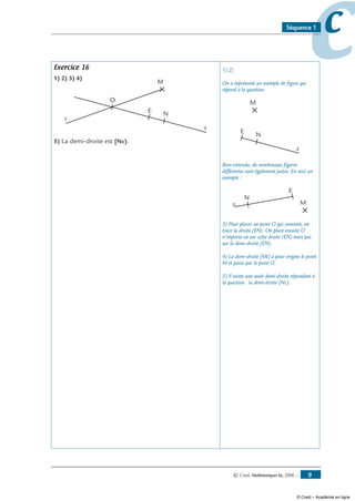 © Cned, Mathématiques 6e, 2008 — 
ccSéquence 1
Exercice 16
1) 2) 3) 4)
E
N
x
M
t
O
5) La demi-droite est [Nx).
1) 2)
On a représenté un exemple de figure qui
répond à la question.
E
N
x
M
Bien entendu, de nombreuses figures
différentes sont également justes. En voici un
exemple :
E
N
x M
3) Pour placer un point O qui convient, on
trace la droite (EN). On place ensuite O
n’importe où sur cette droite (EN) mais pas
sur la demi-droite [EN).
4) La demi-droite [Mt) a pour origine le point
M et passe par le point O.
5) Il existe une seule demi-droite répondant à
la question : la demi-droite [Nx).
© Cned – Académie en ligne
 