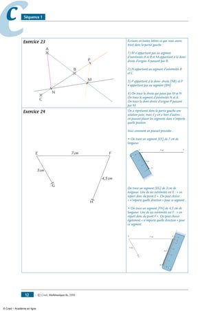 — © Cned, mathématiques 6e, 200812
cc Séquence 1
Exercice 23
A
B
C
M
N
P
Ecrivons en toutes lettres ce que nous avons
tracé dans la partie gauche :
1) M n’appartient pas au segment
d’extrémités A et B et M appartient à la demi-
droite d’origine A passant par B.
2) N appartient au segment d’extrémités B
et C.
3) P appartient à la demi- droite [NB) et P
n’appartient pas au segment [BN].
4) On trace la droite qui passe par M et N.
On trace le segment d’extrémités N et A.
On trace la demi-droite d’origine P passant
par M.
Exercice 24
E F
G
H
7cm
4,5cm
3cm
On a représenté dans la partie gauche une
solution juste, mais il y en a bien d’autres :
on pouvait placer les segments dans n’importe
quelle position.
Voici comment on pouvait procéder :
• On trace un segment [EF] de 7 cm de
longueur.
E F7 cm
0
1
2
3
G
3 cm
On trace un segment [EG] de 3 cm de
longueur. Une de ses extrémités est E : « on
repart donc du point E ». On peut choisir
« n’importe quelle direction » pour ce segment .
• On trace un segment [FH] de 4,5 cm de
longueur. Une de ses extrémités est F : « on
repart donc du point F ». On peut choisir
également « n’importe quelle direction » pour
ce segment.
E F
G
H
7 cm
4,5
3 cm
0
1
2
3
4
5
4,5
© Cned – Académie en ligne
 