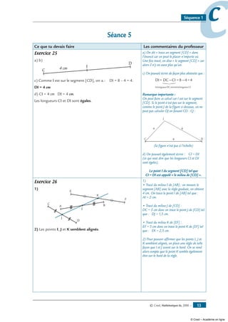 © Cned, Mathématiques 6e, 2008 — 13
ccSéquence 1
Séance 5
Ce que tu devais faire Les commentaires du professeur
Exercice 25
a) b)
C
D
I4 cm
c) Comme I est sur le segment [CD], on a : DI = 8 – 4 = 4.
DI = 4 cm
d) CI = 4 cm DI = 4 cm.
Les longueurs CI et DI sont égales.
a) On dit « trace un segment [CD] » dans
l’énoncé car on peut le placer n’importe où.
Une fois tracé, on dira « le segment [CD] » car
alors il n’y en aura plus qu’un.
c) On pouvait écrire de façon plus abstraite que :
DI= DC—CI =8—4=4
lalongueurDCmoinslalongueurCI
Remarque importante :
On peut faire ce calcul car I est sur le segment
[CD]. Si le point n’est pas sur le segment,
comme le point J de la figure ci-dessous, on ne
peut pas calculer DJ en faisant CD - CJ :
C D
4
J
8
6
(la figure n’est pas à l’échelle)
d) On pouvait également écrire : CI = DI.
(ce qui veut dire que les longueurs CI et DI
sont égales).
Le point I du segment [CD] tel que
CI = DI est appelé « le milieu de [CD] ».
Exercice 26
1)
F
C
A
D
B
E
J
I
K
2) Les points I, J et K semblent alignés.
1)
• Tracé du milieu I de [AB] : on mesure le
segment [AB] avec la règle graduée, on obtient
4 cm. On trace le point I de [AB] tel que :
AI = 2 cm.
• Tracé du milieu J de [CD] :
DC = 3 cm donc on trace le point J de [CD] tel
que : DJ = 1,5 cm.
• Tracé du milieu K de [EF] :
EF = 5 cm donc on trace le point K de [EF] tel
que : EK = 2,5 cm.
2) Pour pouvoir affirmer que les points I, J et
K semblent alignés, on place une règle de telle
façon que I et J soient sur le bord. On se rend
alors compte que le point K semble également
être sur le bord de la règle.
© Cned – Académie en ligne
 