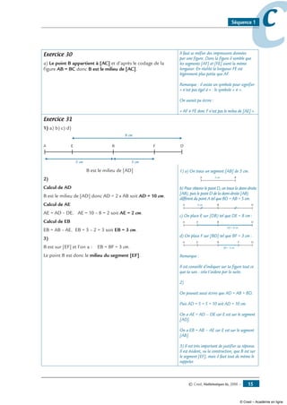 © Cned, Mathématiques 6e, 2008 — 15
ccSéquence 1
Exercice 30
a) Le point B appartient à [AC] et d’après le codage de la
figure AB = BC donc B est le milieu de [AC].
Il faut se méfier des impressions données
par une figure. Dans la figure il semble que
les segments [AF] et [FE] aient la même
longueur. En réalité la longueur FE est
légèrement plus petite que AF.
Remarque : il existe un symbole pour signifier
« n’est pas égal à » : le symbole « ≠ ».
On aurait pu écrire :
« AF ≠ FE donc F n’est pas le mileu de [AE] ».
Exercice 31
1) a) b) c) d)
A B DE F
5 cm 3 cm
8 cm
B est le milieu de [AD]
2)
Calcul de AD
B est le milieu de [AD] donc AD = 2 x AB soit AD = 10 cm.
Calcul de AE
AE = AD – DE. AE = 10 – 8 = 2 soit AE = 2 cm.
Calcul de EB
EB = AB – AE. EB = 5 – 2 = 3 soit EB = 3 cm.
3)
B est sur [EF] et l’on a : EB = BF = 3 cm.
Le point B est donc le milieu du segment [EF].
1) a) On trace un segment [AB] de 5 cm.
A B5 cm
b) Pour obtenir le point D, on trace la demi-droite
[AB), puis le point D de la demi-droite [AB)
différent du point A tel que BD = AB = 5 cm.
A B5 cm D
c) On place E sur [DB) tel que DE = 8 cm :
A B
ED = 8 cm
DE
d) On place F sur [BD] tel que BF = 3 cm :
A B
BF = 3 cm
DE F
Remarque :
Il est conseillé d’indiquer sur ta figure tout ce
que tu sais : cela t’aidera par la suite.
2)
On pouvait aussi écrire que AD = AB + BD.
Puis AD = 5 + 5 = 10 soit AD = 10 cm.
On a AE = AD – DE car E est sur le segment
[AD].
On a EB = AB – AE car E est sur le segment
[AB].
3) Il est très important de justifier sa réponse.
Il est évident, vu la construction, que B est sur
le segment [EF], mais il faut tout de même le
rappeler.
© Cned – Académie en ligne
 
