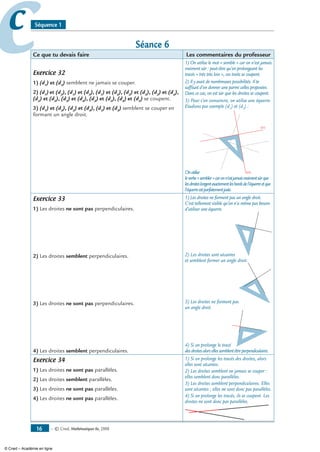 — © Cned, mathématiques 6e, 200816
cc Séquence 1
Séance 6
Ce que tu devais faire Les commentaires du professeur
Exercice 32
1) (d1
) et (d5
) semblent ne jamais se couper.
2) (d1
) et (d2
), (d1
) et (d3
), (d1
) et (d4
), (d2
) et (d3
), (d2
) et (d4
),
(d2
) et (d5
), (d3
) et (d4
), (d3
) et (d5
), (d4
) et (d5
) se coupent.
3) (d1
) et (d3
), (d2
) et (d4
), (d5
) et (d3
) semblent se couper en
formant un angle droit.
1) On utilise le mot « semble » car on n’est jamais
vraiment sûr : peut-être qu’en prolongeant les
tracés « très très loin », ces traits se coupent.
2) Il y avait de nombreuses possibilités. Il te
suffisait d’en donner une parmi celles proposées.
Dans ce cas, on est sûr que les droites se coupent.
3) Pour s’en convaincre, on utilise une équerre.
Etudions par exemple (d1
) et (d3
) :
Onutilise
(d1)
(d3)
leverbe«sembler»caronn’estjamaisvraimentsûrque
lesdroiteslongentexactementlesbordsdel’équerreetque
l’équerreestparfaitementjuste.
Exercice 33
1) Les droites ne sont pas perpendiculaires.
2) Les droites semblent perpendiculaires.
3) Les droites ne sont pas perpendiculaires.
4) Les droites semblent perpendiculaires.
1) Les droites ne forment pas un angle droit.
C’est tellement visible qu’on n’a même pas besoin
d’utiliser une équerre.
2) Les droites sont sécantes
et semblent former un angle droit.
3) Les droites ne forment pas
un angle droit.
4) Si on prolonge le tracé
desdroitesalorsellessemblentêtreperpendiculaires.
Exercice 34
1) Les droites ne sont pas parallèles.
2) Les droites semblent parallèles.
3) Les droites ne sont pas parallèles.
4) Les droites ne sont pas parallèles.
1) Si on prolonge les tracés des droites, alors
elles sont sécantes.
2) Les droites semblent ne jamais se couper :
elles semblent donc parallèles.
3) Les droites semblent perpendiculaires. Elles
sont sécantes ; elles ne sont donc pas parallèles.
4) Si on prolonge les tracés, ils se coupent. Les
droites ne sont donc pas parallèles.
© Cned – Académie en ligne
 
