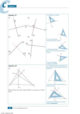 — © Cned, mathématiques 6e, 200818
cc Séquence 1
Exercice 37
1) 2)
M
(d)
(∆)
3) 4)
M
(d)
(∆)
1) On applique la méthode.
M
(d)
(∆)
2) Ce cas est particulier
M
(d)
(∆)
car le point M est sur la droite.
3) Il faut d’abord prolon-
M
(d)
(∆)
ger le tracé de (d) existant afin de placer
l’équerre.
4) Ce cas est classique :
M
(d)
(∆)
on applique la méthode.
Exercice 38
1)
E
F G
(d1)
(d2)
(d3)
2) Les droites (d1
), (d2
) et (d3
) semblent se couper en un même
point.
1) • On commence par tracer la droite (d1
).
Elle passe par E et elle est perpendiculaire à la
droite (FG).
E
F G
(d1)
• On trace ensuite de la même manière les
droites (d2
) et (d3
).
E
F G
(d1)
(d2)
(d3)
2) On dit que les droites (d1
), (d2
) et (d3
)
semblent concourantes.
M
(d)
(∆)
M
(d)
(∆)
© Cned – Académie en ligne
 