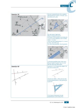 © Cned, Mathématiques 6e, 2008 — 19
ccSéquence 1
Exercice 39 On trace la perpendiculaire (d) au segment
[RP] passant par le point U. On note « (d) »
cette droite sur la carte.
On code ensuite l’angle droit.
Plaçons maintenant le point X :
Il se trouve à 10 km du point U sur la droite (d).
1 cm sur la carte représente 2 km en réalité.
10 km = 5 x 2 km.
10 km sont donc représentés par 5 x 1 cm sur
la carte, c’est-à-dire 5 cm.
Il y a donc deux possibilités. Voici la première :
La deuxième possibilité (dans l’autre sens),
fait que le point X est dans l’eau. Ce n’est
donc pas celle-là qu’il faut retenir.
Exercice 40
A
B
F
G
M
K
Les points F, G et K doivent être alignés. On
trace donc la droite (FG).
A
B
F
G
M
On doit avoir (MK) ⊥ (AB). On trace donc
la droite perpendiculaire à (AB) passant par
le point M.
A
B
F
G
M
K est le point d’intersection de cette
perpendiculaire et de la droite (FG).
© Cned – Académie en ligne
 