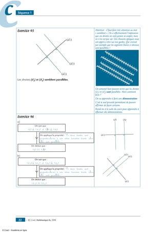 — © Cned, mathématiques 6e, 200822
cc Séquence 1
Exercice 45
(d1)
(d2)
(d3)
Les droites (d2
) et (d3
) semblent parallèles.
Attention : il faut faire très attention au mot
« semblent ». On a effectivement l’impression
que ces droites ne vont jamais se couper, mais
on n’en est pas sûr. Des illusions optiques nous
ont appris a être sur nos gardes. Qui croirait
par exemple que les segments blancs ci-dessous
sont parallèles ?
On aimerait bien pouvoir écrire que les droites
(d2
) et (d3
) sont parallèles. Alors comment
faire ?
On va apprendre à faire une démonstration :
C’est le seul procédé permettant de pouvoir
affirmer de façon certaine.
Rends-toi à la suite du cours pour apprendre à
effectuer des démonstrations.
Exercice 46
a)
(d) ⊥ (d1) et (∆) ⊥ (d1)
On sait que :
On déduit que :
(d) // (∆)
On applique la propriété : Si deux droites sont
perpendiculaires à une même troisième droite, alors
elles sont parallèles.
b)
(d 1)⊥ (d 2) et (d3) ⊥ (d2)
On sait que :
On déduit que :
(d 1) // (d 3)
On applique la propriété :Si deux droites sont
perpendiculaires à une même troisième droite, alors
elles sont parallèles.
(d)
(d1)
(∆)
(d1)
(d2)
(d3)
© Cned – Académie en ligne
 