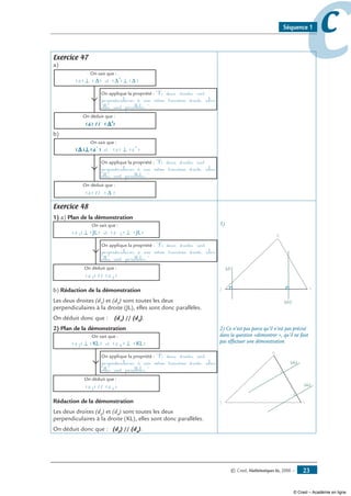 © Cned, Mathématiques 6e, 2008 — 23
ccSéquence 1
Exercice 47
a)
(d) ⊥ ( (∆ ∆) et (∆´ ⊥ ))
On sait que :
On déduit que :
(d) // (∆ )
On applique la propriété : Si deux droites sont
perpendiculaires à une même troisième droite, alors
elles sont parallèles.
´
b)
(d ) (d)⊥(∆ et´ (d )´⊥)
On sait que :
On déduit que :
(d) // (∆ )
On applique la propriété : Si deux droites sont
perpendiculaires à une même troisième droite, alors
elles sont parallèles.
Exercice 48
1) a) Plan de la démonstration
(d 1) ⊥ (JL) et (d 3) ⊥ (JL)
On sait que :
On déduit que :
(d 1) // (d 3)
On applique la propriété : Si deux droites sont
perpendiculaires à une même troisième droite, alors
elles sont parallèles.
b) Rédaction de la démonstration
Les deux droites (d1
) et (d3
) sont toutes les deux
perpendiculaires à la droite (JL), elles sont donc parallèles.
On déduit donc que : (d1
) // (d3
).
2) Plan de la démonstration
(d 2) ⊥ (KL) et (d 4) ⊥ (KL)
On sait que :
On déduit que :
(d 2) // (d 4)
On applique la propriété : Si deux droites sont
perpendiculaires à une même troisième droite, alors
elles sont parallèles.
Rédaction de la démonstration
Les deux droites (d2
) et (d4
) sont toutes les deux
perpendiculaires à la droite (KL), elles sont donc parallèles.
On déduit donc que : (d2
) // (d4
).
1)
J
K
L
(d1)
(d3)
2) Ce n’est pas parce qu’il n’est pas précisé
dans la question «démontrer », qu’il ne faut
pas effectuer une démonstration.
J
K
L
(d2)
(d4)
© Cned – Académie en ligne
 