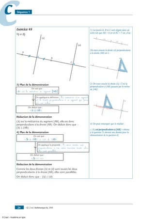 — © Cned, mathématiques 6e, 200824
cc Séquence 1
Exercice 49
1) et 2)
A
(d)
B
C
(∆)
3) Plan de la démonstration
(∆) est la médiatrice du segment [AB]
On sait que :
On applique la définition :La médiatrice d'un segment
est la droite perpendiculaire à ce segment qui passe
On déduit que :
(∆)⊥(AB)
par son milieu
Rédaction de la démonstration
(Δ) est la médiatrice du segment [AB], elle est donc
perpendiculaire à la droite (AB). On déduit donc que :
(Δ) ⊥ (AB).
4) Plan de la démonstration
(∆) ⊥ (AB) et (d) ⊥ (AB)
On sait que :
On déduit que :
(∆) // (d)
On applique la propriété : Si deux droites sont
perpendiculaires à une même troisième droite, alors
elles sont parallèles.
Rédaction de la démonstration
Comme les deux droites (Δ) et (d) sont toutes les deux
perpendiculaires à la droite (AB), elles sont parallèles.
On déduit donc que : (Δ) // (d).
1) Les points A, B et C sont alignés dans cet
ordre tels que AB = 4 cm et AC = 7 cm, d’où :
A
B
C
3 cm
4 cm
On trace ensuite la droite (d) perpendiculaire
à la droite (AB) en C :
A
(d)
B
C
2) On trace ensuite la droite (Δ). C’est la
perpendiculaire à (AB) passant par le milieu
de [AB] :
A
(d)
B
C
(∆)
2 cm
2 cm
4) On peut remarquer que le résultat :
« (∆) est perpendiculaire à (AB) » obtenu
à la question 3) devient une donnée pour la
démonstration de la question 4).
© Cned – Académie en ligne
 