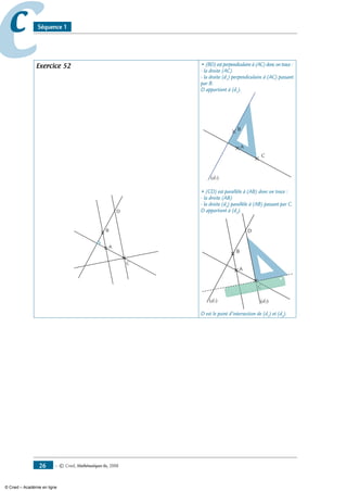 — © Cned, mathématiques 6e, 200826
cc Séquence 1
Exercice 52
A
B
C
D
• (BD) est perpendiculaire à (AC) donc on trace :
- la droite (AC)
- la droite (d1
) perpendiculaire à (AC) passant
par B.
D appartient à (d1
).
A
B
C
(d1)
• (CD) est parallèle à (AB) donc on trace :
- la droite (AB)
- la droite (d2
) parallèle à (AB) passant par C.
D appartient à (d2
).
A
B
C
D
(d1) (d2)
C
D est le point d’intersection de (d1
) et (d2
).
© Cned – Académie en ligne
 