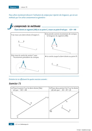 — © Cned, Mathématiques 6e44
Nous allons maintenant découvrir l’utilisation du compas pour reporter des longueurs, qui est une
méthode que l’on utilise constamment en géométrie :
je comprends la méthode
Étant donné un segment [AB] et un point C, tracer un point D tel que : CD = AB
1-	Je trace une demi-droite d’origine C.
2-	Je prends comme écartement de compas
la longueur du segment [AB].
A B
C
x
A B
C
x
3-	Je trace le cercle de centre C avec
l’écartement précédent du compas.
4-	Le cercle coupe la demi-droite au point D.
x
C
C
D
x
Entraîne-toi en effectuant les quatre exercices suivants :
Exercice 71
a)	Trace le point Z sur la demi-droite [Dw)
tel que : DZ = AB
b)	Trace deux points X et Y sur la droite
(d) tels que : AX = AY = JK
A
B
D
w
J
A
(d)
K
Séquence 1 — séance 10
© Cned – Académie en ligne
 