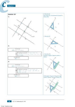 — © Cned, mathématiques 6e, 200830
cc Séquence 1
Exercice 58
1)
C
B
A
D
E
(d)
(d')
(d)
(d')
(d'')
2)
(AD) ⊥(d) et (d')⊥(d)
On sait que :
On applique la propriété : Si deux droites sont
perpendiculaires à une même troisième droite, alors elles
sont parallèles.
On déduit que :
(AD)//(d')
3)
(AD) (d') et (d') (d)
On sait que :
On applique la propriété : Si deux droites sont
parallèles à une même troisième ; alors elles sont
parallèles entre elles.
On déduit que :
(AD)//(d)
// //
• Tracé de (d)
Pour tracer (d), il est nécessaire de tracer la
droite (AD).
C
B
A
D
E
(d)
• Tracé de (d’)
C
B
A
D
E
(d)
(d')
• Tracé de (d’’)
On place la règle et l’équerre comme ci-
dessous :
C
B
A
D
E
(d)
(d')
(d)
(d')
C
E
On fait glisser l’équerre le long de la règle
comme ci-dessous. On trace la droite (d’’).
C
B
A
D
E
(d)
(d')
(d'')
C
E
© Cned – Académie en ligne
 
