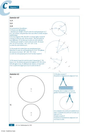 — © Cned, mathématiques 6e, 200832
cc Séquence 1
Exercice 60
1) A
2) E
3) B
Les commentaires du professeur :
1) Prenons une règle graduée.
- Cherchons par exemple si B est le centre du cercle passant par H, C
et E. Sur le dessin, cela paraît faux mais nous allons le vérifier de façon
mathématique :
Si les trois longueurs HB, CB et EB ne sont pas égales, le point B
n’est pas le centre du cercle. On les mesure : elles sont toutes les
trois différentes. B n’est donc pas le centre du cercle recherché.
- Cherchons par exemple si A est le centre du cercle. On mesure
HA, CA, EA et on trouve : HA = CA = EA = 2 cm.
Le centre du cercle cherché est A.
2) On procède de la même façon que précédemment pour
déterminer le centre du cercle passant par B, D et F. On effectue
des mesures et on trouve : BE = DE = FE = 4 cm.
Le centre du cercle passant par B, D et F est donc le point E.
3) On mesure le rayon du cercle de centre G passant par C. On
trouve 4 cm. On cherche alors parmi les longueurs GH, GD, GA et
GB celle égale à 4 cm. En effectuant des mesures, on trouve GB =
4 cm. Le point de la figure qui est sur le cercle est donc B.
Exercice 61
1)
Y
2)
Z
1) On place un point Y.
On prend un écartement de compas de 3 cm.
0 1 2 3 4 5
On pointe alors le compas en Y tout en
gardant l’écartement et on trace le cercle.
Y
2) Le diamètre d’un cercle est le double de son
rayon. Le diamètre du cercle est 4 cm donc son
rayon est 2 cm.
On place un point Z.
On prend un écartement de compas de 2 cm
et on trace le cercle.
H
B
D
F
E
A
C
G
4 cm
4 cm
H
E
A
C
2 cm
2 cm
2 cm
B
D
F
E
4 cm
4 cm
4 cm
© Cned – Académie en ligne
 