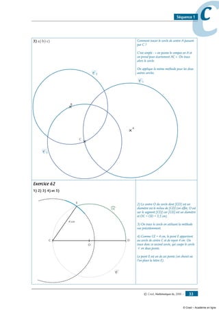 © Cned, Mathématiques 6e, 2008 — 33
ccSéquence 1
3) a) b) c) Comment tracer le cercle de centre A passant
par C ?
C’est simple : « on pointe le compas en A et
on prend pour écartement AC ». On trace
alors le cercle.
On applique la même méthode pour les deux
autres cercles.
Exercice 62
1) 2) 3) 4) et 5)
C D
C
O
E
4 cm
DE
2) Le centre O du cercle dont [CD] est un
diamètre est le milieu de [CD] (en effet, O est
sur le segment [CD] car [CD] est un diamètre
et OC = OD = 3,5 cm)
3) On trace le cercle en utilisant la méthode
vue précédemment.
4) Comme CE = 4 cm, le point E appartient
au cercle de centre C et de rayon 4 cm. On
trace donc ce second cercle, qui coupe le cercle
C en deux points.
Le point E est un de ces points (on choisit où
l’on place la lettre E).
C
B
A
C 1
C 2
C 3
© Cned – Académie en ligne
 