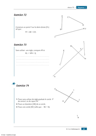 © Cned, Mathématiques 6e — 45
Séquence 1séance 10 —
Exercice 72
	
Construis un point Y sur la demi-droite [Fx) 	
x
A
B
C
D
Ftel que :
	 FY = AB + CD.
Exercice 73
	
Sans utiliser une règle, compare AY et	
I
M
A
Y
N
J
K
L
	 KL + MN + IJ.
..................................................................
..................................................................
..................................................................
..................................................................
Exercice 74
	
1-	Trace sans utiliser de règle graduée le cercle C 	
L
K
I
J
Hde centre L et de rayon HI.
2-	Trace un diamètre [AB] de ce cercle.
3-	Trace une corde [BC] telle que : BC = KJ.
© Cned – Académie en ligne
 