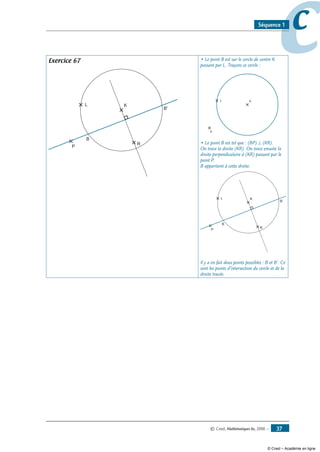 © Cned, Mathématiques 6e, 2008 — 37
ccSéquence 1
Exercice 67
L K
P
R
B
B'
• Le point B est sur le cercle de centre K
passant par L. Traçons ce cercle :
L K
P
• Le point B est tel que : (BP) ⊥ (KR).
On trace la droite (KR). On trace ensuite la
droite perpendiculaire à (KR) passant par le
point P.
B appartient à cette droite.
L K
P
R
B
B'
Il y a en fait deux points possibles : B et B’. Ce
sont les points d’intersection du cercle et de la
droite tracée.
© Cned – Académie en ligne
 