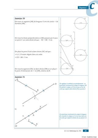 © Cned, Mathématiques 6e, 2008 — 39
ccSéquence 1
Exercice 70
On trace un segment [AB] de longueur 5 cm et le cercle C de
diamètre [AB].
On trace la droite perpendiculaire à (AB) passant par A puis
un point C sur cette droite tel que : AC = AB = 5 cm.
On place le point D de la demi droite [AC) tel que :
• A, C, D soient alignés dans cet ordre
• CD = AB = 5 cm.
On trace le segment [CB], la demi-droite [DB) et on place I
le point d’intersection de C et [DB), distinct de B.
BA
C
5 cm
BA
C
5 cm
C
BA
C
5 cm
C
D
BA
C
5 cm
C
D
I
Exercice 71
a) A
B
D
w
Z
b)
J
A
(d)
K
X
Y
On applique la méthode vue précédemment : on
prend pour écartement de compas la longueur AB.
On pointe le compas en D et on trace un arc de
cercle qui coupe la demi-droite [Dw) au point Z.
On prend pour écartement de compas la longueur
JK, on pointe le compas en A et on trace deux arcs
de cercles qui coupent la droite (d) aux points X et
Y.
© Cned – Académie en ligne
 