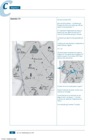 — © Cned, mathématiques 6e, 200842
cc Séquence 1
Exercice 75 On trace la droite (DY).
Que veut dire la phrase : « la distance qui
te sépare du trésor est la même que celle qui
sépare les deux pyramides » ?
Si T représente l’emplacement du trésor, la
distance qui nous sépare du trésor est YT
(nous ne la connaissons pas pour l’instant).
La distance qui sépare les deux pyramides est
LP.
La phrase que nous cherchons à comprendre se
traduit donc par l’égalité :
YT = LP
On prend comme écartement de compas la
longueur LP. On reporte donc la longueur LP
à partir du point Y sur la droite (DY). Nous
obtenons alors deux points.
Le trésor est un de ces deux points. Lequel ?
D’après l’indication du pirate, le trésor ne se
situe pas sur une plage.
Le seul point qui ne se trouve pas sur une
plage est celui « du dessous » : c’est donc
ce dernier qui représente l’emplacement du
Trésor !
Il ne reste plus qu’à nommer T ce point.
© Cned – Académie en ligne
 
