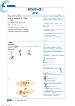 — © Cned, mathématiques 6e, 200844
cc Séquence 2
SÉQUENCE 2
Séance 1
Ce que tu devais faire Les commentaires du professeur
Je révise les acquis de l’école
1) 30 098
2) dix mille six cent trente-sept
3) 9 est le chiffre des unités
4) 6 est le chiffre des unités de mille
5) La bonne réponse est la réponse d)
6) La bonne réponse est la réponse b)
1) Il faut penser à grouper les chiffres par 3 à
partir de la droite en laissant un espace entre
les groupes.
2) Attention : mille est invariable ; cent ne
prend pas de « s » au pluriel lorsqu’il est suivi
d’un nombre.
3) Le chiffre des unités d’un nombre entier est
le chiffre le plus à droite.
4) On dit aussi que 6 est le chiffre des milliers.
5) Il ne faut pas confondre :
4 centaines (400) et 4 centièmes (0,04).
6) Le nombre 4,3 se lit quatre unités et trois
dixièmes.
Exercice 1
Question 1
On disait « calculare ». Ce verbe vient du nom « calculus » qui
signifiait « caillou ».
Question 2
1) a) b) c)
d) e) f)
g)
2)
1 303
20 121
Question 1
Le mot calcul vient donc du mot « cailloux » !
Pour représenter le nombre de chèvres de
son troupeau, l’homme a eu l’idée d’utiliser
ce qu’il avait à portée de la main : des petits
cailloux. Chaque caillou correspondait alors à
une chèvre.
Question 2
1) En observant la première pierre, on constate
que :
représente une centaine,
représente une dizaine,
représente une unité.
En observant la deuxième pierre, on constate que
représente mille.
En observant la troisième pierre, on déduit
de ce qui précède que l’index recourbé
représente 10 000.
En observant la quatrième pierre, on constate que :
représente 1 000 000,
représente 100 000.
2) Dans chaque cas, pour lire le symbole
indiqué, on ajoute les valeurs des symboles.
Un représente 1 000.
Trois représentent 3 x 100 soit 300.
Trois représentent 3 x 1 soit 3.
Le nombre indiqué sur la 1ère pierre est donc :
1 000 + 300 + 3 soit 1 303.
Le nombre indiqué sur la 2ème pierre est :
20 000 + 100 + 20 + 1 soit 20 121.
© Cned – Académie en ligne
 