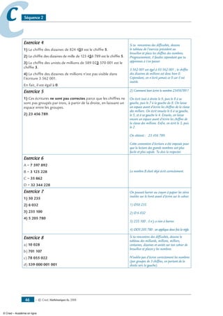 — © Cned, mathématiques 6e, 200846
cc Séquence 2
Exercice 4
1) Le chiffre des dizaines de 824 458 est le chiffre 5.
2) Le chiffre des dizaines de mille de 123 456 789 est le chiffre 5.
3) Le chiffre des unités de millions de 589 023 570 001 est le
chiffre 3.
4) Le chiffre des dizaines de millions n’est pas visible dans
l’écriture 3 562 001.
En fait, il est égal à 0.
Si tu rencontres des difficultés, dessine
le tableau de l’exercice précédent au
brouillon et place les chiffres des nombres.
Progressivement, il faudra cependant que tu
apprennes à t’en passer.
3 562 001 est égal à 03 562 001 ; le chiffre
des dizaines de millions est donc bien 0.
Cependant, on n’écrit jamais ce 0 car il est
inutile.
Exercice 5
1) Ces écritures ne sont pas correctes parce que les chiffres ne
sont pas groupés par trois, à partir de la droite, en laissant un
espace entre les groupes.
2) 23 456 789.
2) Comment bien écrire le nombre 23456789 ?
On écrit tout à droite le 9, puis le 8 à sa
gauche, puis le 7 à la gauche du 8. On laisse
un espace avant d’écrire les chiffres de la classe
des milliers. On écrit ensuite le 6 à sa gauche,
le 5, et à sa gauche le 4. Ensuite, on laisse
encore un espace avant d’écrire les chiffres de
la classe des millions. Enfin, on écrit le 3, puis
le 2.
On obtient : 23 456 789.
Cette convention d’écriture a été imposée pour
que la lecture des grands nombres soit plus
facile et plus rapide. Tu dois la respecter.
Exercice 6
A = 7 597 892
B = 3 125 228
C = 35 862
D = 32 344 228
Le nombre B était déjà écrit correctement.
Exercice 7
1) 50 235
2) 6 032
3) 235 100
4) 5 205 780
On pouvait barrer au crayon à papier les zéros
inutiles sur le livret avant d’écrire sur le cahier.
1) Ø50 235
2) Ø 6 032
3) 235 100 : il n’y a rien à barrer.
4) ØØ5 205 780 : on applique deux fois la règle.
Exercice 8
a) 10 028
b) 701 107
c) 78 055 022
d) 539 000 001 001
Si tu rencontres des difficultés, dessine le
tableau des milliards, millions, milliers,
centaines, dizaines et unités sur ton cahier de
brouillon et places-y les nombres.
N’oublie pas d’écrire correctement les nombres
(par groupes de 3 chiffres, en partant de la
droite vers la gauche).
© Cned – Académie en ligne
 