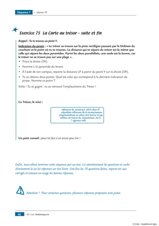 — © Cned, Mathématiques 6e46
Exercice 75 La Carte au trésor – suite et fin
	 Rappel : Tu te trouves au point Y.
Indication du pirate : « Le trésor se trouve sur la piste rectiligne passant par le Dolmen du
couchant et le point où tu te trouves. La distance qui te sépare du trésor est la même que
celle qui sépare les deux pyramides. Parmi les deux possibilités, une seule est la bonne, car
le trésor ne se trouve pas sur une plage ».
•	 Trace la droite (DY).
•	 Nomme L la pyramide du levant.
•	 À l’aide de ton compas, reporte la distance LP à partir du point Y sur la droite (DY).
•	 Tu as obtenu deux points. Quel est celui qui correspond à la dernière indication du
pirate. Nomme ce point T.
Voilà ! Tu as gagné : tu as retrouvé l’emplacement du Trésor !
Ce Trésor, le voici :
Tevoilariche,àprésent,denouvelles
connaissancesetdenouvellesméthodes,
quiteseronttrèsutilesenmathématiques.
Àtoi,maintenant,denepaslesoublier.
Boncourage!
Un petit conseil : place-toi face à un miroir pour lire !
Enfin, nous allons terminer cette séquence par un test. Lis attentivement les questions et coche
directement la ou les réponses sur ton livret. Une fois les 10 questions faites, reporte-toi aux
corrigés et entoure en rouge les bonnes réponses.
Attention ! Pour certaines questions, plusieurs réponses proposées sont justes.
Séquence 1 — séance 10
© Cned – Académie en ligne
 