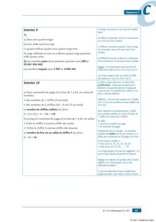 © Cned, Mathématiques 6e, 2008 — 47
ccSéquence 2
Exercice 9
1)
a) deux cent quatre-vingts
b) trois mille neuf cent sept
c) quatre millions quatre cent quatre-vingt-trois
d) vingt milliards six cent un millions quatre-vingt-quatorze
mille quatre cents.
2) Les nombres pairs de la première question sont 280 et
20 601 094 400.
Les nombres impairs sont 3 907 et 4 000 483
a) Vingt s’accorde car il n’y a pas de nombre
après.
b) Mille est invariable. Cent ne s’accorde pas
car il est suivi d’un nombre.
c) Millions s’accorde au pluriel. Cent et vingt
ne s’accordent pas car ils sont suivis d’un
nombre.
d) Milliard s’accorde au pluriel. Le deuxième
cent s’accorde car il n’est suivi d’aucun nombre
Rappel : Les entiers pairs sont ceux dont le
chiffre des unités est 0 ou 2 ou 4 ou 6 ou 8.
Les entiers impairs sont ceux dont le chiffre
des unités est 1 ou 3 ou 5 ou 7 ou 9.
Exercice 10
a) Pour numéroter les pages d’un livre de 1 à 62, on utilise 62
nombres :
• des nombres de 1 chiffre (9 au total)
• des nombres de 2 chiffres (62 – 9 soit 53 au total)
Le nombre de chiffres utilisés est donc :
9 + (2 x 53) = 9 + 106 = 115
b) Lorsqu’on numérote les pages d’un livre de 1 à 62, on utilise :
• 6 fois le chiffre 5 comme chiffre des unités
• 10 fois le chiffre 5 comme chiffre des dizaines
Le nombre de fois où on utilise le chiffre 5 est donc :
6 + 10 = 16
a) Dans ce type d’exercice, on attend des
justifications : il faut que tu apprennes à
répondre à la question posée en expliquant
ce que tu fais. Un résultat seul, même s’il est
juste, n’est pas suffisant.
Réfléchis... On écrit des nombres de 1 chiffre
(de 1 à 9) et des nombres de deux chiffres (de
10 à 62).
Pour répondre à la question posée, il suffit
que tu saches combien on a écrit d’entiers de
1 chiffre et d’entiers de 2 chiffres.
En effet,
• on écrit un nombre par page,
• on numérote 62 pages.
Il fallait bien lire la consigne : on cherchait
combien de chiffres (et non de nombres !) il
fallait pour numéroter les 62 pages d’un livre.
b) On utilise le chiffre 5 :
• Pour écrire 5, 15, 25, 35, 45, 55
• Pour écrire 50, 51, 52, ...... 59
Le corrigé proposé n’est qu’une suggestion : il y
avait d’autres façons de justifier la réponse.
Rédiger une réponse est quelque chose d’assez
difficile. Ce n’est pas grave si tu as des
difficultés au départ.
Ce qui est important est que tu apprennes
progressivement, cette année, à savoir le faire.
© Cned – Académie en ligne
 