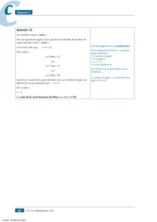 — © Cned, mathématiques 6e, 200848
cc Séquence 2
Exercice 11
Ce nombre s’écrit « mcdu ».
On sait que m est égal à 4 et que d est le double de m donc le
code cherché s’écrit « 4c8u ».
c et u sont tels que : c + u = 2.
On a donc :
u = 0 et c = 2
ou
u = 1 et c = 1
ou
u = 2 et c = 0
Comme le code de la carte de Marc est un nombre impair, on
déduit de ce qui précède que : u = 1.
On a donc :
c = 1.
Le code de la carte bancaire de Marc est donc 4 181.
On attend également ici des justifications.
On lit attentivement l’énoncé : il comporte
quatre indications :
• le nombre est impair
• m est égal à 4
• c + u = 2
• d est le double de m.
On cherche ce qu’on peut déduire de ces
indications.
Le nombre est impair ; u ne peut donc être
égal ni à 0 ni à 2.
© Cned – Académie en ligne
 