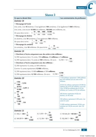 © Cned, Mathématiques 6e, 2008 — 51
ccSéquence 2
Séance 3
Ce que tu devais faire Les commentaires du professeur
Exercice 18
• Découpage de l’unité
Une unité, c’est 10 dixièmes. C’est également 100 centièmes. C’est également 1 000 millièmes.
Une unité, c’est encore 10 000 dix-millièmes, 100 000 cent-millièmes, etc.
On peut donc écrire : 1=
10
=
100
=
1000
=
10 000
10 100 1000 10 000
etc.
• Découpage du dixième
Un dixième, c’est 10 centièmes. C’est également 100 millièmes.
On peut donc écrire :
1
10
=
100
=
1000
10 100
etc.
• Découpage du centième
Un centième, c’est 10 millièmes. On peut écrire
1
100
=
1000
10
etc.
Exercice 19
• Cherchons à l’écrire uniquement avec des unités et des millièmes :
12,789 représente donc 12 unités, 700 millièmes, 80 millièmes et 9 millièmes .
12,789 représente donc 12 unités et 789 millièmes. On écrit : 12,789 = 12 +
1000
789
.
• Cherchons à l’écrire uniquement avec des millièmes :
12,789 représente 12 unités, et 789 millièmes.
Comme 12 unités représentent 12 000 millièmes,
12,789 représente donc 12 000 millièmes et 789 millièmes .
12,789 représente donc 12 789 millièmes. On écrit : 12,789 =
1 000
12789
.
Exercice 20
a)
1936
1000
; 1,936
b)
28 912
10 000
; 2,891 2
c)
400
10
; 40
d)
100
1000
; 0,1
e)
13 000
100
; 130
1 936 millièmes représentent 1 000 millièmes
plus 936 millièmes soit une unité et 936
millièmes.
28 912 dix-millièmes représentent 20 000 dix-
millièmes plus 8 912 dix-millièmes c’est-à-dire
2 fois 10 000 dix-millièmes plus 8 912 dix-
millièmes soit 2 unités et 8 912 dix-millièmes.
400 dixièmes représentent 40 fois dix
dixièmes, soit 40 unités.
100 millièmes représentent 0,100 unité, c’est-
à-dire 0,1 unité.
13 000 centièmes représentent 130 fois cent
centièmes soit 130 fois une unité donc 130
unités.
Exercice 21
a) 450,2 = 450 +
2
10
	 b) 5,024 = 5 +
24
1 000
	 c) 105 644,28 = 105 644 +
28
100
d) 569,0019 = 569 +
19
10000
	 e) 12,304 = 12 +
304
1000
	 f) 105,040 7 = 105 +
407
10 000
© Cned – Académie en ligne
 