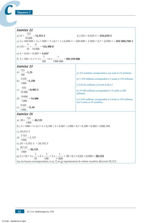 — © Cned, mathématiques 6e, 200852
cc Séquence 2
Exercice 22
a)12 +
123
10 000
= 12,012 3 	 b) 256 + 0,020 5 = 256,020 5
c) 2 x 100 000 + 5 x 1 000 + 7 x 0,1 + 1 x 0,000 1 = 200 000 + 5 000 + 0,7 + 0,000 1 = 205 000,700 1
d)125 +
5
10
+
8
10 000
= 125,500 8
e) 5 + 0,03 + 0,007 = 5,037
f) 5 100 + 5 1+1
1
100
+ 6
1
1000 000
=× × × × 505,010 006
Exercice 23
a)
123
100
=1,23
b)
5339
1000
=5,339
c)
632
10 000
=0,063 2
d)
14686
1000
= 14,686
e)
9450
1000
= 9,45
a) 123 centièmes correspondent à une unité et 23 centièmes.
b) 5 339 millièmes correspondent à 5 unités et 339 millièmes.
c) 632 dix-millièmes s’écrivent 0,063 2.
d) 14 686 millièmes correspondent à 14 unités et 686
millièmes.
e) 9 450 millièmes correspondent à 9 unités et 450 millièmes
soit 9 unités et 45 centièmes.
Exercice 24
a) 20 +
123
1000
= 20,123
b) 2 1000 +1 0,1+ 2 0,100 + 3 0,001= 2 000 + 0,1+ 0,200× × × × ++ 0,003 = 2000,303
c) 20,012 3
d)
2123
1000
= 2,123
e) 20 + 0,102 3	 = 20,102 3
f)
20123
1000
= 20,123
g) 2 10+1
1
10
+2
1
100
+ 3
1
1 000
20+0,1+0,02+0,00=× × × × 33 = 20,123
Les écritures correspondant à a), f) et g) représentent le même nombre décimal 20,123.
© Cned – Académie en ligne
 