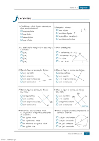 © Cned, Mathématiques 6e — 47
je m’évalue
1-	Combien y a t il de droites passant par
deux points distincts ?
® 	aucune droite
® 	une droite
® 	deux droites
® 	une infinité
2-	Les points suivants :
A
C
B
®	sont alignés
®	semblent alignés
®	ne semblent pas alignés
®	semblent confondus
3-	La demi-droite d’origine D et passant par
E se note :
®	(DE)
®	(DE]
®	[DE)
®	[DE]
4-	Dans cette figure :
F G
H
I
®	H est le milieu de [FG]
®	I est le milieu de [FG]
®	FH = GH
®	FI + IG = FG
5-	Dans la figure ci-contre, les droites :
®	sont parallèles
®	sont sécantes
®	sont perpendiculaires
®	sont confondues
6-	Dans la figure ci-contre, les droites :
®	sont parallèles
®	sont sécantes
®	sont perpendiculaires
®	sont confondues
7-	Dans la figure ci-contre, les droites
(d1
) et (d2
) :
(d1)
(d2)
	 ®	sont parallèles
®	sont sécantes
®	sont perpendiculaires
®	sont confondues
8-	Dans la figure ci-contre, les droites
(d1
) et (d2
) :
(d1)
(d3)
(d2)
(d2)//(d3)
®	sont parallèles
®	sont sécantes
®	sont perpendiculaires
®	sont confondues
9-	Un cercle a pour diamètre 10 cm.
La longueur de n’importe quelle corde
de ce cercle :
®	est égale à 10 cm
®	est supérieure à 10 cm
®	est inférieure ou égale à 10 cm
®	est égale à 5 cm
10-	Dans la figure suivante qui représente un
cercle de centre I :
I
A
B
C
®	[AB] est un diamètre
®	[AB] est une corde
®	[BC] est un rayon
®	[BC] est une corde
Séquence 1séance 10 —
© Cned – Académie en ligne
 