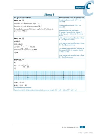 © Cned, Mathématiques 6e, 2008 — 57
ccSéquence 2
Séance 5
Ce que tu devais faire Les commentaires du professeur
Exercice 35
Combien va-t-il réellement payer ? 5 €
Combien va-t-elle réellement payer ? 8 €
Qui de Ludivine et de Kévin aura le plus bénéficié de cette
promotion ? Kévin
On supprime les centimes de 5,95 € : on
obtient 5 €.
On supprime les centimes de 8,10 € : on
obtient 8 €.
Kévin a bénéficié d’une réduction de
95 centimes d’euros, alors que Ludivine n’a
bénéficié que d’une réduction de 10 centimes
d’euros.
Exercice 36
a) 101,7
b) 4 568,98
c) 400 +
5
100
+
6
1000
= 400,056
La troncature recherchée est 400.
d) 78
a) On supprime tous les chiffres situés à droite
de 7 (le chiffre des dixièmes).
b) On supprime tous les chiffres situés à droite
de 8 (le chiffre des centièmes).
c) Le nombre dont on cherche la troncature au
dixième est 400,056. La troncature cherchée
est 400,0 soit 400.
d) On supprime tous les chiffres situés à droite
de 8 (le chiffre des unités).
Exercice 37
1-
a) 3,21= 3 +
10
+
100
2 1
.
b)
3 43,21
c) 3  3,21  4
2- 4,2  4,28  4,3
Les commentaires du professeur :
Il y avait une infinité de réponses possibles dans le 2), comme par exemple : 3,8  4,28  4,5, ou 4,1  4,28  4,3.
© Cned – Académie en ligne
 