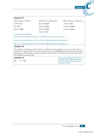 © Cned, Mathématiques 6e, 2008 — 61
ccSéquence 2
Exercice 47
1) L’arrondi à l’unité de :	 2) L’arrondi au dixième de :	 3) L’arrondi au centième de :
7,844 est 8.	 45,76 est 45,8.	 1,167 est 1,17.
9,1 est 9.	 36,21 est 36,2.	 33,191 est 33,19.
99,5 est 100.	 55,55 est 55,6.	 33,196 est 33,2.
	 78,97 est 79.
Les commentaires du professeur :
Dans le 1), l’arrondi à l’unité de 7,844 est 8 car le chiffre des dixièmes (8) est supérieur à 5.
Dans le 2), l’arrondi au dixième de 45,76 est 45,8 car le chiffre des centièmes (6) est supérieur à 5.
Dans le 3), l’arrondi au centième de 1,167 est 1,17 car le chiffre des millièmes (7) est supérieur à 5.
Exercice 48
Zoé achète un lot de deux stylos à 4,45 euros. Elle veut en fait partager avec son amie Julie : elle va
lui donner un stylo et Julie va lui rendre la moitié de 4,45 soit 2,225 euros. Comme le nombre trouvé
possède trois chiffres après la virgule, Zoé décide de l’arrondir au centime d’euros. Julie lui donnera
donc 2,23 euros pour le stylo.
Exercice 49
5,1  B  5,2
B possède deux chiffres après la virgule et sa
valeur approchée au dixième par excès est
5,2. B s’écrit donc 5,1®, où le symbole ®
représente un chiffre.
© Cned – Académie en ligne
 