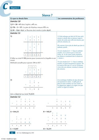 — © Cned, mathématiques 6e, 200862
cc Séquence 2
Séance 7
Ce que tu devais faire Les commentaires du professeur
Exercice 50
1) 9 + 38 = 47 donc Sophie a 47 ans.
2) 176 – 5 = 171. Le père de Mathieu mesure 171 cm.
3) 20 – 13,6 = 6,4. Le fleuriste doit rendre à Julien 6,4 € .
Exercice 51
1) 2 9 6
8 5 7
+
1 3
1 4
01
3511
Il fallut au total 1 153 pierres pour construire la chapelle et son
muret.
Méthode actuelle pour ajouter 296 et 857 :
+
351
11
7
6
5
9
8
2
1
2)
+
511 3
8 5 7
62 9
11
,
,
,
Léo a dépensé au total 11,53 €.
1) Cette technique qui date du XVI ème siècle
consiste à calculer dans un premier temps la
somme des unités, puis celles des dizaines, puis
celle des centaines, etc.
Elle consiste à écrire plus de détails que dans la
méthode actuelle :
13 est le résultat de 6 + 7. Dans la méthode
actuelle, on ne conserve que le 3 des trois
unités, car les dix autres unités constituent
une dizaine et constituent donc la dizaine de
« retenue ».
14 est le résultat de 9 + 5. Dans la méthode
actuelle, on ajoute directement la retenue. On
ne conserve alors que le 5 car les 10 dizaines,
c’est-à-dire une centaine, constitue la retenue
des centaines.
2) La technique d’addition de deux décimaux
est exactement la même : il suffit juste de
placer les deux nombres l’un sous l’autre en
les alignant par rapport à la virgule et ne pas
oublier la virgule du résultat.
Exercice 52
+
48 4
7 2 5
81 1
1
,
,
, 3 3
8 7
64
1 1
		
+
41 0
4 5
59
1
,
,
, 5 7
2 7
03
A = 844,33	 B = 140,57
+
11 8
7 9
93
1
,
,
, 4 7
0 0
74
	
	
+
21 2
1
, 1 1
+
1 8, 2 0
08 , 00
2 3, 9 1
1
C = 11,847	 D = 12,211
© Cned – Académie en ligne
 