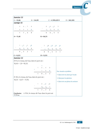 © Cned, Mathématiques 6e, 2008 — 63
ccSéquence 2
Exercice 53
A = 35,86	 B = 134,99	 C = 4 299,429 9	 D = 563,305
Corrigé 54
-
11
5
6
4
5
3
7
0
8,
,
, 84
-
66
7
4
1
8
8
3
0
5,
,1
, 55
1
1
1
A = 11,48 	 B = 66,55
-
30
7
1
0
1
8
1
9
0,
, 1
, 12
1
1
1
1
1
-
59
4
0
0
0
6
0
9
0,
, 1
, 13
1
1
1
1
1
0
1
1
1
C = 0,321	 D = 9,531
Exercice 55
À 9 h, le niveau de l’eau dans le port est :
16,43 + 1,9 =18,33.
+
1 8
1
61
1
,
,
, 3 3
9 0
34
À 10 h, le niveau de l’eau dans le port est :
18,33 – 0,57 = 17,76.
-
1 7
0
81 ,
,
, 7 6
5 7
33
1
1
1
1
Conclusion : à 10 h, le niveau de l’eau dans le port est
17,76 m.
Pour résoudre un problème :
• il faut écrire les calculs que l’on fait.
• il faut poser les opérations.
• il faut écrire une phrase de conclusion.
© Cned – Académie en ligne
 