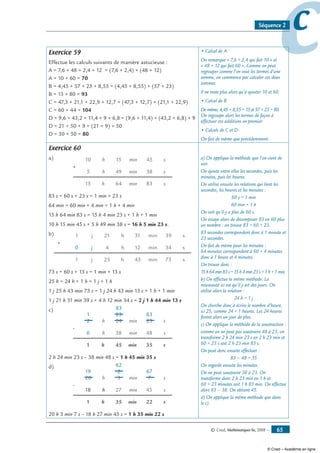 © Cned, Mathématiques 6e, 2008 — 65
ccSéquence 2
Exercice 59
Effectue les calculs suivants de manière astucieuse :
A = 7,6 + 48 + 2,4 + 12 = (7,6 + 2,4) + (48 + 12)
A = 10 + 60 = 70
B = 4,45 + 57 + 23 + 8,55 = (4,45 + 8,55) + (57 + 23)
B = 13 + 80 = 93
C = 47,3 + 21,1 + 22,9 + 12,7 = (47,3 + 12,7) + (21,1 + 22,9)
C = 60 + 44 = 104
D = 9,6 + 43,2 + 11,4 + 9 + 6,8 = (9,6 + 11,4) + (43,2 + 6,8) + 9
D = 21 + 50 + 9 = (21 + 9) + 50
D = 30 + 50 = 80
• Calcul de A
On remarque « 7,6 + 2,4 qui fait 10 » et
« 48 + 12 qui fait 60 ». Comme on peut
regrouper comme l’on veut les termes d’une
somme, on commence par calculer ces deux
sommes.
Il ne reste plus alors qu’à ajouter 10 et 60.
• Calcul de B
De même, 4,45 + 8,55 = 13 et 57 + 23 = 80.
On regroupe alors les termes de façon à
effectuer ces additions en premier.
• Calculs de C et D
On fait de même que précédemment.
Exercice 60
a)
+
h
h10
49
min64
min
15
15
h
min
5 38
s83
s
45 s
83 s = 60 s + 23 s = 1 min + 23 s
64 min = 60 min + 4 min = 1 h + 4 min
15 h 64 min 83 s = 15 h 4 min 23 s + 1 h + 1 min
10 h 15 min 45 s + 5 h 49 min 38 s = 16 h 5 min 23 s.
b)
+
h
h21
12
min43
min
25
31
h
min
4 34
s73
s
39 s
j
j1
1
j0
73 s = 60 s + 13 s = 1 min + 13 s
25 h = 24 h + 1 h = 1 j + 1 h
1 j 25 h 43 min 73 s = 1 j 24 h 43 min 13 s + 1 h + 1 min
1 j 21 h 31 min 39 s + 4 h 12 min 34 s = 2 j 1 h 44 min 13 s
c)
-
h
h2
38
min45
min
1
24
h
s
s23
35
s48
min
0
23 83
83
1
2 h 24 min 23 s – 38 min 48 s = 1 h 45 min 35 s
d)
-
h
h20
27
min35
min
1
3
h
s
s7
22
s45
min
18
2 67
62
19
20 h 3 min 7 s – 18 h 27 min 45 s = 1 h 35 min 22 s
a) On applique la méthode que l’on vient de
voir.
On ajoute entre elles les secondes, puis les
minutes, puis les heures.
On utilise ensuite les relations qui lient les
secondes, les heures et les minutes :
60 s = 1 min
60 min = 1 h
On voit qu’il y a plus de 60 s.
On essaye alors de décomposer 83 en 60 plus
un nombre : on trouve 83 = 60 + 23.
83 secondes correspondent donc à 1 minute et
23 secondes.
On fait de même pour les minutes :
64 minutes correspondent à 60 + 4 minutes
donc à 1 heure et 4 minutes.
On trouve donc :
15h64min83s=15h4min23s+1h+1min.
b) On effectue la même méthode. La
nouveauté ici est qu’il y ait des jours. On
utilise alors la relation :
24 h = 1 j
On cherche donc à écrire le nombre d’heure,
ici 25, comme 24 + 1 heures. Les 24 heures
feront alors un jour de plus.
c) On applique la méthode de la soustraction :
comme on ne peut pas soustraire 48 à 23, on
transforme 2 h 24 min 23 s en 2 h 23 min et
60 + 23 s soit 2 h 23 min 83 s.
On peut donc ensuite effectuer :
83 – 48 = 35
On regarde ensuite les minutes :
On ne peut soustraire 38 à 23. On
transforme donc 2 h 23 min en 1 h et
60 + 23 minutes soit 1 h 83 min. On effectue
alors 83 – 38. On obtient 45.
d) On applique la même méthode que dans
le c).
© Cned – Académie en ligne
 