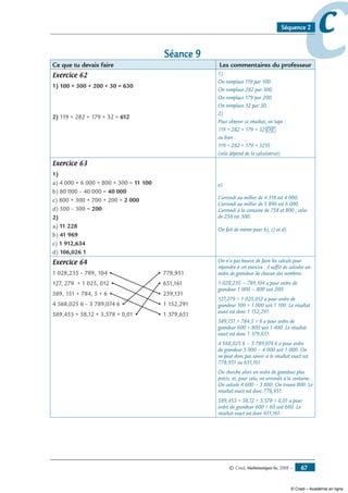 © Cned, Mathématiques 6e, 2008 — 67
ccSéquence 2
Séance 9
Ce que tu devais faire Les commentaires du professeur
Exercice 62
1) 100 + 300 + 200 + 30 = 630
2) 119 + 282 + 179 + 32 = 612
1)
On remplace 119 par 100.
On remplace 282 par 300.
On remplace 179 par 200.
On remplace 32 par 30.
2)
Pour obtenir ce résultat, on tape :
119 + 282 + 179 + 32 EXE
ou bien :
119 + 282 + 179 + 32 =
(cela dépend de la calculatrice)
Exercice 63
1)
a) 4 000 + 6 000 + 800 + 300 = 11 100
b) 80 000 – 40 000 = 40 000
c) 800 + 300 + 700 + 200 = 2 000
d) 500 – 300 = 200
2)
a) 11 228
b) 41 969
c) 1 912,634
d) 106,026 1
a)
L’arrondi au millier de 4 318 est 4 000.
L’arrondi au millier de 5 896 est 6 000.
L’arrondi à la centaine de 758 et 800 ; celui
de 256 est 300.
On fait de même pour b), c) et d).
Exercice 64
1 028,235 – 789, 104 •			 • 778,951
127, 279 + 1 025, 012 •			 • 651,161
589, 151 + 784, 5 + 6 •			 • 239,131
4 568,025 6 – 3 789,074 6 •			 • 1 152,291
589,453 + 58,12 + 3,578 + 0,01 •		 • 1 379,651
On n’a pas besoin de faire les calculs pour
répondre à cet exercice : il suffit de calculer un
ordre de grandeur de chacun des nombres.
1 028,235 – 789,104 a pour ordre de
grandeur 1 000 – 800 soit 200.
127,279 + 1 025,012 a pour ordre de
grandeur 100 + 1 000 soit 1 100. Le résultat
exact est donc 1 152,291.
589,151 + 784,5 + 6 a pour ordre de
grandeur 600 + 800 soit 1 400. Le résultat
exact est donc 1 379,651.
4 568,025 6 – 3 789,074 6 a pour ordre
de grandeur 5 000 – 4 000 soit 1 000. On
ne peut donc pas savoir si le résultat exact est
778,951 ou 651,161.
On cherche alors un ordre de grandeur plus
précis, et, pour cela, on arrondit à la centaine.
On calcule 4 600 – 3 800. On trouve 800. Le
résultat exact est donc 778,951.
589,453 + 58,12 + 3,578 + 0,01 a pour
ordre de grandeur 600 + 60 soit 660. Le
résultat exact est donc 651,161.
© Cned – Académie en ligne
 