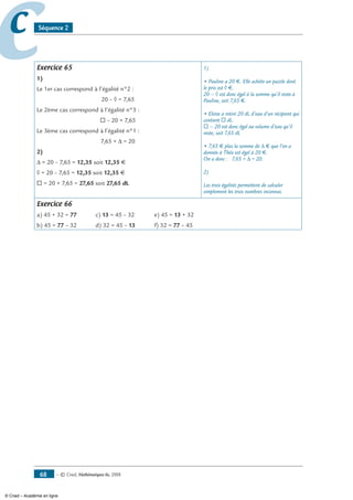— © Cned, mathématiques 6e, 200868
cc Séquence 2
Exercice 65
1)
Le 1er cas correspond à l’égalité n°2 :
20 – ◊ = 7,65
Le 2ème cas correspond à l’égalité n°3 :
® – 20 = 7,65
Le 3ème cas correspond à l’égalité n°1 :
7,65 + Δ = 20
2)
Δ = 20 – 7,65 = 12,35 soit 12,35 €
◊ = 20 – 7,65 = 12,35 soit 12,35 €
® = 20 + 7,65 = 27,65 soit 27,65 dL
1)
• Pauline a 20 €. Elle achète un puzzle dont
le prix est ◊ €.
20 – ◊ est donc égal à la somme qu’il reste à
Pauline, soit 7,65 €.
• Eloïse a retiré 20 dL d’eau d’un récipient qui
contient ® dL.
® – 20 est donc égal au volume d’eau qu’il
reste, soit 7,65 dL
• 7,65 € plus la somme de Δ € que l’on a
donnée à Théo est égal à 20 €.
On a donc : 7,65 + Δ = 20.
2)
Les trois égalités permettent de calculer
simplement les trois nombres inconnus.
Exercice 66
a) 45 + 32 = 77	 c) 13 = 45 – 32	 e) 45 = 13 + 32
b) 45 = 77 – 32	 d) 32 = 45 – 13	 f) 32 = 77 – 45
© Cned – Académie en ligne
 
