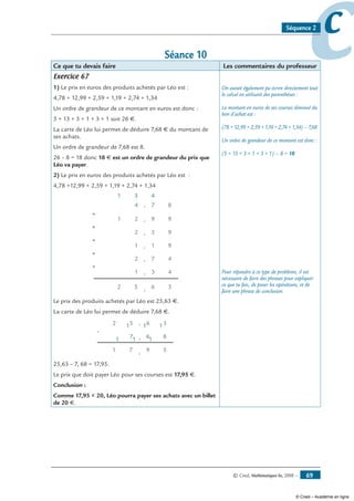 © Cned, Mathématiques 6e, 2008 — 69
ccSéquence 2
Séance 10
Ce que tu devais faire Les commentaires du professeur
Exercice 67
1) Le prix en euros des produits achetés par Léo est :
4,78 + 12,99 + 2,59 + 1,19 + 2,74 + 1,34
Un ordre de grandeur de ce montant en euros est donc :
5 + 13 + 3 + 1 + 3 + 1 soit 26 €.
La carte de Léo lui permet de déduire 7,68 € du montant de
ses achats.
Un ordre de grandeur de 7,68 est 8.
26 – 8 = 18 donc 18 € est un ordre de grandeur du prix que
Léo va payer.
2) Le prix en euros des produits achetés par Léo est :
4,78 +12,99 + 2,59 + 1,19 + 2,74 + 1,34
5 , 6 32
+
,1 3 4
+
,2 7 4
+
,1 1 9
+
,2 5 9
+
,2 9 91
4 , 7 8
431
Le prix des produits achetés par Léo est 25,63 €.
La carte de Léo lui permet de déduire 7,68 €.
-
7
52
6
,
,
, 59
8
1
6
7
3
1
1
1
1
1
1
25,63 – 7, 68 = 17,95.
Le prix que doit payer Léo pour ses courses est 17,95 €.
Conclusion :
Comme 17,95  20, Léo pourra payer ses achats avec un billet
de 20 €.
On aurait également pu écrire directement tout
le calcul en utilisant des parenthèses :
Le montant en euros de ses courses diminué du
bon d’achat est :
(78 + 12,99 + 2,59 + 1,19 + 2,74 + 1,34) – 7,68
Un ordre de grandeur de ce montant est donc :
(5 + 13 + 3 + 1 + 3 + 1) – 8 = 18
Pour répondre à ce type de problème, il est
nécessaire de faire des phrases pour expliquer
ce que tu fais, de poser les opérations, et de
faire une phrase de conclusion.
© Cned – Académie en ligne
 