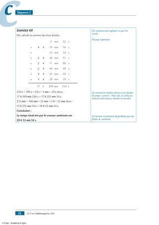 — © Cned, mathématiques 6e, 200870
cc Séquence 2
Exercice 68
On calcule la somme des huit durées :
h min20917 s234
+ 28 minh s293
+ 45 minh s264
+ 08 minh s082
+ 11 minh s082
+ 40 minh s512
+ 53 min s34
+ 19 minh s564
5 s22min
234 s = 180 s + 54 s = 3 min + 54 s donc :
17 h 209 min 234 s = 17 h 212 min 54 s
212 min = 180 min + 32 min = 3 h + 32 min donc :
17 h 212 min 54 s = 20 h 32 min 54 s.
Conclusion :
Le temps total mis par le coureur américain est
20 h 32 min 54 s.
On commence par expliquer ce que l’on
calcule.
On pose l’opération.
On convertit le résultat obtenu en un résultat
de temps « correct ». Pour cela, on utilise les
relations entre heures, minutes et secondes.
On termine la résolution du problème par une
phrase de conclusion.
© Cned – Académie en ligne
 