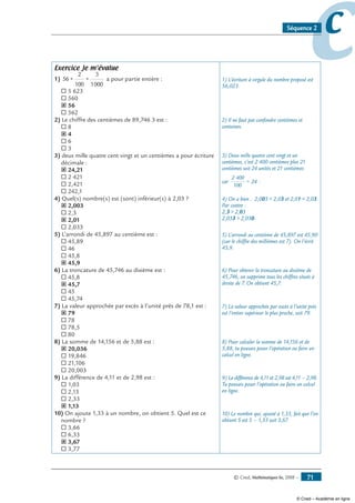© Cned, Mathématiques 6e, 2008 — 71
ccSéquence 2
Exercice Je m’évalue
1) 56 +
2
100
+
3
1000
a pour partie entière :
® 5 623
® 560
˝ 56
® 562
2) Le chiffre des centièmes de 89,746 3 est :
® 8
˝ 4
® 6
® 3
3) deux mille quatre cent vingt et un centièmes a pour écriture
décimale :
˝ 24,21
® 2 421
® 2,421
® 242,1
4) Quel(s) nombre(s) est (sont) inférieur(s) à 2,03 ?
˝ 2,003
® 2,3
˝ 2,01
® 2,033
5) L’arrondi de 45,897 au centième est :
® 45,89
® 46
® 45,8
˝ 45,9
6) La troncature de 45,746 au dixième est :
® 45,8
˝ 45,7
® 45
® 45,74
7) La valeur approchée par excès à l’unité près de 78,1 est :
˝ 79
® 78
® 78,5
® 80
8) La somme de 14,156 et de 5,88 est :
˝ 20,036
® 19,846
® 21,106
® 20,003
9) La différence de 4,11 et de 2,98 est :
® 1,03
® 2,13
® 2,33
˝ 1,13
10) On ajoute 1,33 à un nombre, on obtient 5. Quel est ce
nombre ?
® 3,66
® 6,33
˝ 3,67
® 3,77
1) L’écriture à virgule du nombre proposé est
56,023.
2) Il ne faut pas confondre centièmes et
centaines.
3) Deux mille quatre cent vingt et un
centièmes, c’est 2 400 centièmes plus 21
centièmes soit 24 unités et 21 centièmes
car
2 400
100
= 24 .
4) On a bien : 2,003  2,03 et 2,01  2,03.
Par contre :
2,3  2,03
2,033  2,030.
5) L’arrondi au centième de 45,897 est 45,90
(car le chiffre des millièmes est 7). On l’écrit
45,9.
6) Pour obtenir la troncature au dixième de
45,746, on supprime tous les chiffres situés à
droite de 7. On obtient 45,7.
7) La valeur approchée par excès à l’unité près
est l’entier supérieur le plus proche, soit 79.
8) Pour calculer la somme de 14,156 et de
5,88, tu pouvais poser l’opération ou faire un
calcul en ligne.
9) La différence de 4,11 et 2,98 est 4,11 – 2,98.
Tu pouvais poser l’opération ou faire un calcul
en ligne.
10) Le nombre qui, ajouté à 1,33, fait que l’on
obtient 5 est 5 – 1,33 soit 3,67.
© Cned – Académie en ligne
 