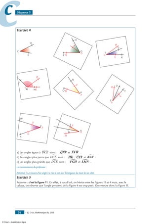 — © Cned, mathématiques 6e, 200874
cc Séquence 3
Exercice 4
C
D
E
I
J
K
C
D
E
F
G
H
C
D
E
M
L
N
C
D
E
U
T
S
CD
E
W
V
X
C
D
E
Z
A
B
C
D
E
R
P
Q
C
D
E
a) Les angles égaux à DCE∑ sont : QPR∑ et XVW∑ .
b) Les angles plus petits que DCE∑ sont : JIK∑ , UST∑ et BAZ∑ .
c) Les angles plus grands que DCE∑ sont : FGH∑ et LMN∑ .
Les commentaires du professeur :
Attention ! La mesure d’un angle n’a rien à voir avec la longueur du tracé de ses côtés.
Exercice 5
Réponse : c’est la figure 11. En effet, à vue d’œil, on hésite entre les figures 11 et 4 mais, avec le
calque, on observe que l’angle pressenti de la figure 4 est trop petit. On entoure donc la figure 11.
© Cned – Académie en ligne
 