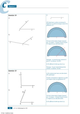 — © Cned, mathématiques 6e, 200878
cc Séquence 3
Exercice 14
a)
E F
D
b)
K
L
M
a)
E F
[EF] étant tracé, on place correctement le
rapporteur et on fait une marque en face de la
graduation 45°.
010
20
30
40
50
60
70
90 80100
110
120
130
140
150
160
170180
E F
On trace la demi-droite d’origine E passant
par « la marque ». On place ensuite un point
D n’importe où sur cette demi-droite.
010
20
30
40
50
60
70
90 80100
110
120
130
140
150
160
170180
E F
D
Remarque : on aurait pu aussi construire le
point D « au-dessous » de [EF).
b) On effectue de même que dans le a).
Remarque : là aussi, le point M pouvait être
construit « au-dessous » de (KL).
Exercice 15
a)
CK
L
b)
GR
M
a) On commence par tracer une demi-droite
[KC) quelconque :
On place correctement le rapporteur et on fait
une marque en face de la graduation 92°.
CK
010
20
30
40
50
60
70
90 80100
110
120
130
140
150
160
170180
On trace la demi-droite d’origine K passant
par « la marque ». On place ensuite un point
L n’importe où sur cette demi-droite.
b) On effectue de même que dans le a).
© Cned – Académie en ligne
 