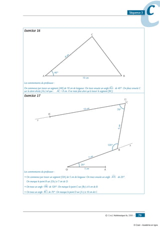 © Cned, Mathématiques 6e, 2008 — 79
ccSéquence 3
Exercice 16
A B
40°
10 cm
8
cm
C
Les commentaires du professeur :
On commence par tracer un segment [AB] de 10 cm de longueur. On trace ensuite un angle BAx∑ de 40°. On place ensuite C
sur la demi-droite [Ax) tel que : AC = 8 cm. Il ne reste plus alors qu’à tracer le segment [BC].
Exercice 17
AO
C
D
20°
120°
70°
5 cm
7 cm
6cm
10 cm
B
x
y
z
Les commentaires du professeur :
• On commence par tracer un segment [OA] de 5 cm de longueur. On trace ensuite un angle AOx∑ de 20°.
On marque le point B sur [Ox) à 7 cm de O.
• On trace un angle OBy∑ de 120°. On marque le point C sur [By) à 6 cm de B.
• On trace un angle BCz∑de 70°. On marque le point D sur [Cz) à 10 cm de C.
© Cned – Académie en ligne
 