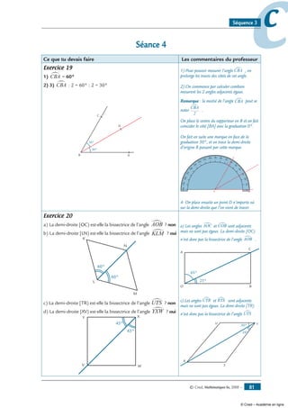 © Cned, Mathématiques 6e, 2008 — 81
ccSéquence 3
Séance 4
Ce que tu devais faire Les commentaires du professeur
Exercice 19
1) CBA∑ = 60= 60°
2) 3) CBA∑ = 60: 2 = 60° : 2 = 30°
B A
C
D
30°
30°
1) Pour pouvoir mesurer l’angle CBA∑ , on
prolonge les tracés des côtés de cet angle.
2) On commence par calculer combien
mesurent les 2 angles adjacents égaux.
Remarque : la moitié de l’angle CBA∑ peut se
noter
CBA
2
∑
.
On place le centre du rapporteur en B et on fait
coïncider le côté [BA] avec la graduation 0°.
On fait en suite une marque en face de la
graduation 30°, et on trace la demi-droite
d’origine B passant par cette marque.
010
20
30
40
50
60
70
90 80100
110
120
130
140
150
160
170180
B A
C
4- On place ensuite un point D n’importe où
sur la demi-droite que l’on vient de tracer.
Exercice 20
a) La demi-droite [OC) est-elle la bissectrice de l’angle AOB∑ ? non
b) La demi-droite [LN) est-elle la bissectrice de l’angle KLM∑ ? oui
K
L
M
N
60°
60°
c) La demi-droite [TR) est-elle la bissectrice de l’angle UTS∑ ? non
d) La demi-droite [XV) est-elle la bissectrice de l’angle YXW∑ ? oui
Y
V W
X
45°
45°
a) Les angles AOC∑ et COB∑ sont adjacents
mais ne sont pas égaux. La demi-droite [OC)
n’est donc pas la bissectrice de l’angle AOB∑ .
A
O B
C
25°
65°
c) Les angles UTR∑ et RTS∑ sont adjacents
mais ne sont pas égaux. La demi-droite [TR)
n’est donc pas la bissectrice de l’angle UTS∑ .
U
R
S
T30°
24°
© Cned – Académie en ligne
 