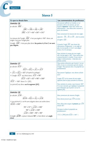 — © Cned, mathématiques 6e, 200884
cc Séquence 3
Séance 5
Ce que tu devais faire Les commentaires du professeur
Exercice 26
Je calcule ABC∑ :
ABC ABx xBy yBC∑ ∑ ∑ ∑= + +
ABC∑ = °+ °+ ° = °31 66 84 181
La mesure de l’angle ABC∑ n’est pas égale à 180° donc cet
angle n’est pas l’angle plat.
L’angle ABC∑ n’est pas plat donc les points A, B et C ne sont
pas alignés.
Pour pouvoir affirmer un résultat, on ne
peut pas se fier à une mesure, qui sera
toujours imprécise. Il faut donc utiliser une
démonstration : nous allons donc raisonner à
partir des données.
Nous connaissons les mesures des trois angles
adjacents : ABx∑ , xBy∑ et yBC∑ , dont la somme
est égale à ABC∑ .
Connaître l’angle ABC∑ nous donne des
informations d’alignement : si cet angle est
plat, les trois points A, B et C sont alignés
(sinon, ils ne le sont pas).
Nous calculons la somme des trois angles :
elle n’est pas égale à 180°. Nous savons donc
comment prouver le résultat. Il nous reste à
rédiger la démonstration : il faut faire des
phrases courtes.
Exercice 27
Je calcule ECF∑ :
ECF ECy yCx xCF∑ ∑ ∑ ∑= + +
• yCx ECy∑ ∑= = °45 (d’après le codage)
• L’angle xCF∑ est droit donc xCF∑ = °90
ECF∑ = °+ °+ ° = °45 45 90 180
ECF∑ = 180° donc C ∈ [EF].
Le point C est donc sur le segment [EF].
Nous voulons démontrer que le point C est sur
[EF], et nous ne connaissons que des mesures
d’angles. Nous pensons donc à la propriété vue
précédemment.
Pour pouvoir l’appliquer, nous devons calculer
ECF∑ .
L’angle ECF∑ est la somme de trois angles
adjacents dont on peut connaître les mesures.
Nous calculons la somme, nous trouvons 180°.
Il ne nous reste plus qu’à appliquer la propriété
pour démontrer que le point C est sur le
segment [EF].
Exercice 28
Je calcule yLM∑ :
KLM KLx xLy yLM∑ ∑ ∑ ∑= + +
• Les points K, L et M sont alignés dans cet ordre donc
KLM∑ = °180 .
58 32 180°+ °+ = °yLM∑
90 180°+ = °yLM∑
yLM∑ = °− ° = °180 90 90
L’angle yLM∑ a pour mesure 90°, c’est donc un angle
droit.
Nous connaissons des mesures d’angles.
Nous devons prouver que yLM∑ est droit.
Nous allons donc essayer de prouver que yLM∑
mesure 90°.
On pense à utiliser la propriété vue
précédemment :
« Si L ∈ [KM] alors KLM∑ = °180 ».
© Cned – Académie en ligne
 