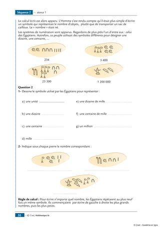 — © Cned, Mathématiques 6e50
Séquence 2 — séance 1
	 Le calcul écrit est alors apparu. L’Homme s’est rendu compte qu’il était plus simple d’écrire
un symbole qui représentait le nombre d’objets, plutôt que de transporter un sac de
cailloux. Le « nombre » était né.
Les systèmes de numération sont apparus. Regardons de plus près l’un d’entre eux : celui
des Égyptiens. Autrefois, ce peuple utilisait des symboles différents pour désigner une
dizaine, une centaine, ...
234 3 400
25 300 1 200 000
Question 2
1-	Dessine le symbole utilisé par les Égyptiens pour représenter :
a)	une unité ...............................	 e)	une dizaine de mille ................................
b)	une dizaine ............................	 f)	 une centaine de mille ..............................
c)	 une centaine ..........................	 g)	un million ..............................................
d)	mille ......................................
2-	Indique sous chaque pierre le nombre correspondant :
	 ...................................................... 	 ......................................................
	 .............................
Règle de calcul : Pour écrire n’importe quel nombre, les Égyptiens répétaient au plus neuf
fois un même symbole. Ils commençaient par écrire de gauche à droite les plus grands
nombres, puis les plus petits.
© Cned – Académie en ligne
 