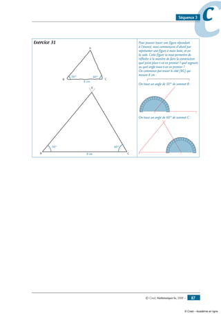 © Cned, Mathématiques 6e, 2008 — 87
ccSéquence 3
Exercice 31
B C
A
50° 60°
8 cm
B C
A
50° 60°
8 cm
Pour pouvoir tracer une figure répondant
à l’énoncé, nous commençons d’abord par
représenter une figure à main levée, et on
la code. Cette figure va nous permettre de
réfléchir à la manière de faire la construction :
quel point place-t-on en premier ? quel segment
ou quel angle trace-t-on en premier ?
On commence par tracer le côté [BC] qui
mesure 8 cm :
B C
On trace un angle de 50° de sommet B :
B C
010
20
30
40
50
60
70
90 80100
110
120
130
140
150
160
170180
90 100
110
120
130
150
140
160170180
80
60
70
40
50
30
20
10
0
On trace un angle de 60° de sommet C :
B C
010
20
30
40
50
60
70
90 80100
110
120
130
140
150
160
170180
90 100
110
120
130
150
140
160170180
80
60
70
40
50
30
20
10
0
© Cned – Académie en ligne
 
