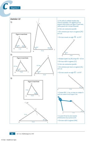 — © Cned, mathématiques 6e, 200888
cc Séquence 3
Exercice 32
1)
Figure à main levée
A
B C4 cm
80° 60°
B
C
A
80° 60°
4 cm
2)
Figure à main levée
S
R T
4,5 cm
50°
4 cm
4 cm
S
R T
4,5 cm
50°
3)
Figure à main levée
M
K L
4 cm
40°
6 cm
M
K L
4 cm
40°
6 cm
M'
1) On utilise la méthode étudiée dans
l’exercice précédent. On rappelle qu’il est
toujours utile de faire une figure à main levée,
même quand cela n’est pas demandé.
2) Voici une construction possible :
• On commence par tracer un segment [RT]
de 4 cm.
• On trace ensuite un angle TRx∑ de 50°.
4 cm
x
R T
50°
• On place le point S sur [Rx) tel que RS = 4,5 cm.
• On trace enfin le segment [ST].
3) Voici une construction possible :
• On commence par tracer un segment [KL]
de 6 cm.
• On trace ensuite un angle KLx∑ de 40°.
x
K L
40°
6 cm
• Comme KM = 4 cm, on trace au compas le
cercle de centre K et de rayon 4 cm.
x
K L
40°
6 cm
• Le point M est l’un des 2 points
d’intersection de [Lx)et du cercle.
• On trace enfin le segment [KM].
© Cned – Académie en ligne
 