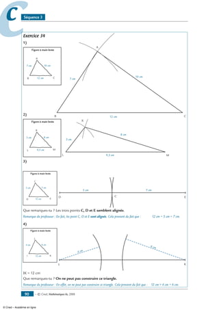— © Cned, mathématiques 6e, 200890
cc Séquence 3
Exercice 34
1)
A
B C12 cm
7 cm
10 cm
2)
Figure à main levée
K
L M9,5 cm
3 cm 8 cm
K
L M9,5 cm
3 cm
8 cm
3)
CD E
5 cm 7 cm
Que remarques-tu ? Les trois points C, D et E semblent alignés.
Remarque du professeur : En fait, les point C, D et E sont alignés. Cela provient du fait que : 12 cm = 5 cm + 7 cm.
4)
I K
4 cm
6 cm
IK = 12 cm
Que remarques-tu ? On ne peut pas construire ce triangle.
Remarque du professeur : En effet, on ne peut pas construire ce triangle. Cela provient du fait que : 12 cm  4 cm + 6 cm.
Figure à main levée
A
B C12 cm
7 cm 10 cm
Figure à main levée
C
D E12 cm
5 cm 7 cm
Figure à main levée
J
I K12 cm
4 cm 6 cm
© Cned – Académie en ligne
 
