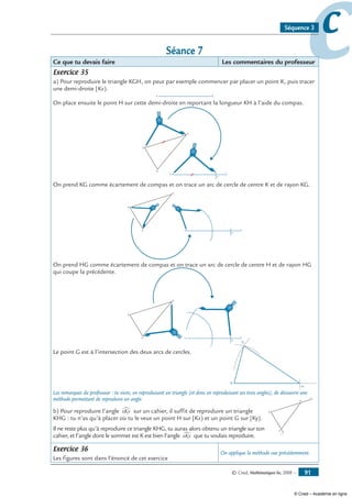 © Cned, Mathématiques 6e, 2008 — 91
ccSéquence 3
Séance 7
Ce que tu devais faire Les commentaires du professeur
Exercice 35
a) Pour reproduire le triangle KGH, on peut par exemple commencer par placer un point K, puis tracer
une demi-droite [Kx).
K
x
On place ensuite le point H sur cette demi-droite en reportant la longueur KH à l’aide du compas.
K
x
K
G
H
H
On prend KG comme écartement de compas et on trace un arc de cercle de centre K et de rayon KG.
K
x
K
G
H
H
On prend HG comme écartement de compas et on trace un arc de cercle de centre H et de rayon HG
qui coupe la précédente.
K
x
K
G
H
H
Le point G est à l’intersection des deux arcs de cercles.
K
H
G
Les remarques du professeur : tu viens, en reproduisant un triangle (et donc en reproduisant ses trois angles), de découvrir une
méthode permettant de reproduire un angle.
b) Pour reproduire l’angle xKy∑ sur un cahier, il suffit de reproduire un triangle
KHG : tu n’as qu’à placer où tu le veux un point H sur [Kx) et un point G sur [Ky).
Il ne reste plus qu’à reproduire ce triangle KHG, tu auras alors obtenu un triangle sur ton
cahier, et l’angle dont le sommet est K est bien l’angle xKy∑ que tu voulais reproduire.
Exercice 36
Les figures sont dans l’énoncé de cet exercice
On applique la méthode vue précédemment.
K
x
y
H
G
© Cned – Académie en ligne
 