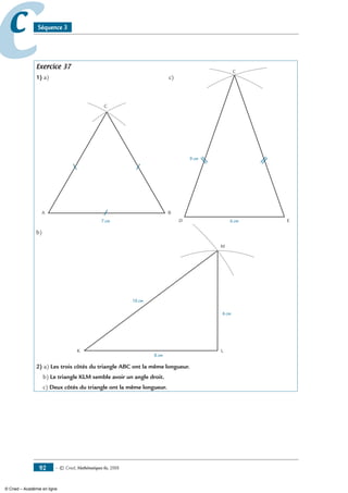 — © Cned, mathématiques 6e, 200892
cc Séquence 3
Exercice 37
1) a) 	 c)
A B
C
7 cm
C
6 cm
9 cm
D E
b)
K
M
L
8 cm
6 cm
10 cm
2) a) Les trois côtés du triangle ABC ont la même longueur.
b) Le triangle KLM semble avoir un angle droit.
c) Deux côtés du triangle ont la même longueur.
© Cned – Académie en ligne
 