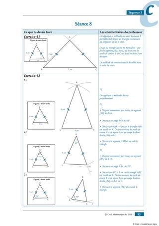 © Cned, Mathématiques 6e, 2008 — 95
ccSéquence 3
Séance 8
Ce que tu devais faire Les commentaires du professeur
Exercice 41
Figure à main levée
C
A
B
5 cm
7 cm
B C
A
7 cm
5 cm
On applique la méthode vue dans la séance 6
permettant de tracer un triangle connaissant
les longueurs de ses 3 côtés.
Le cas du triangle isocèle est particulier : une
fois le segment [BC] tracé, les deux arcs de
cercle de centres B et C ont tous les deux 5 cm
de rayon.
La méthode de construction est détaillée dans
la suite du cours.
Exercice 42
1)
Figure à main levée
T
R
S
6 cm
4 cm
S T
R
4 cm
6 cm
2)
Figure à main levée
M
K
L
4 cm
45°
M
K
L
4 cm
45°
x
3)
Figure à main levée
C
B
A
3 cm
70°
C
B
A
3 cm
70°
x
1)
On applique la méthode décrite
précédemment.
2)
• On peut commencer par tracer un segment
[KL] de 4 cm.
• On trace un angle LKx∑ de 45°.
• On sait que KM = 4 cm car le triangle KLM
est isocèle en K. On trace un arc de cercle de
centre K et de rayon 4 cm qui coupe la demi-
droite [Kx) en M.
• On trace le segment [LM] et on code le
triangle.
3)
• On peut commencer par tracer un segment
[BA] de 3 cm.
• On trace un angle BAx∑ de 70°.
• On sait que BC = 3 cm car le triangle ABC
est isocèle en B. On trace un arc de cercle de
centre B et de rayon 3 cm qui coupe la demi-
droite [Ax) en A et en C.
• On trace le segment [BC] et on code le
triangle.
© Cned – Académie en ligne
 